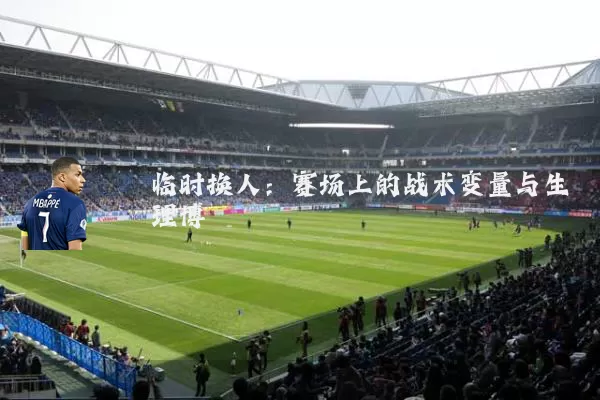 临时换人:赛场上的战术变量与生理博弈