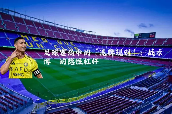 足球赛场中的「洗牌规则」:战术博弈的隐性杠杆